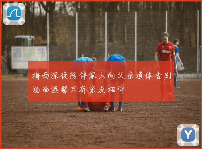 梅西深夜陪伴家人向父亲遗体告别场面温馨只有亲友相伴