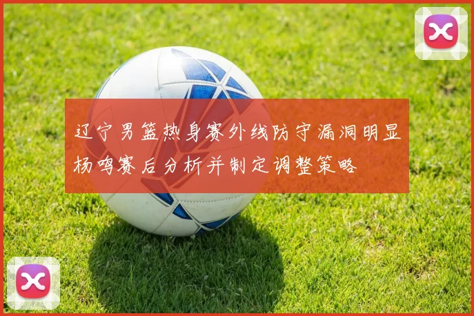 辽宁男篮热身赛外线防守漏洞明显杨鸣赛后分析并制定调整策略