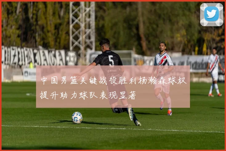 中国男篮关键战役胜利杨瀚森球权提升助力球队表现显著