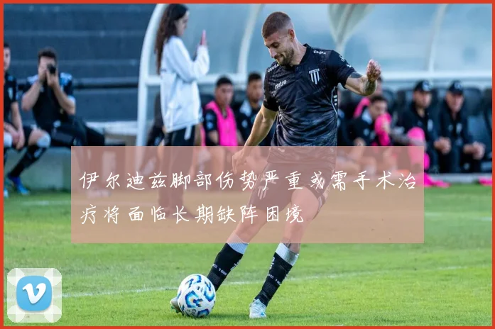 伊尔迪兹脚部伤势严重或需手术治疗将面临长期缺阵困境