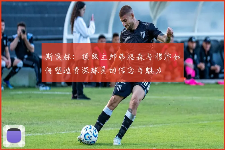 斯莫林:顶级主帅弗格森与穆帅如何塑造资深球员的信念与魅力