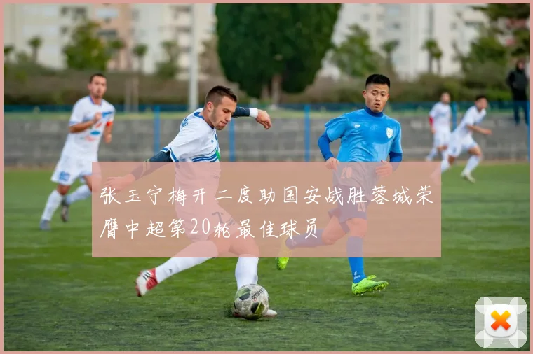 张玉宁梅开二度助国安战胜蓉城荣膺中超第20轮最佳球员