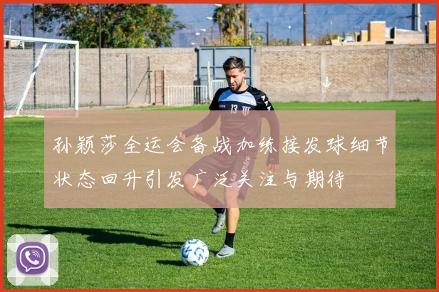 孙颖莎全运会备战加练接发球细节状态回升引发广泛关注与期待