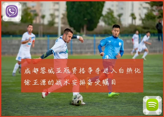 成都蓉城亚冠资格争夺进入白热化徐正源的战术安排备受瞩目