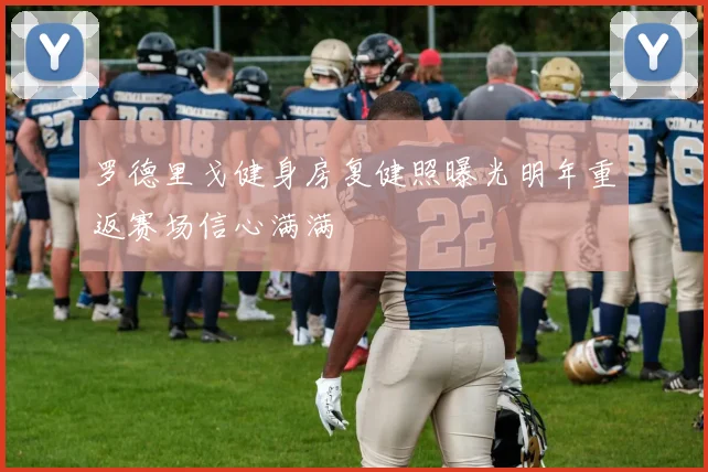 罗德里戈健身房复健照曝光明年重返赛场信心满满